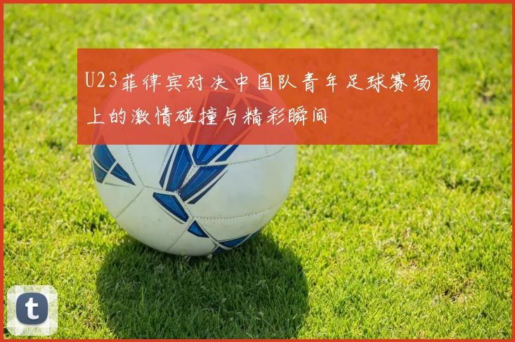 U23菲律宾对决中国队青年足球赛场上的激情碰撞与精彩瞬间
