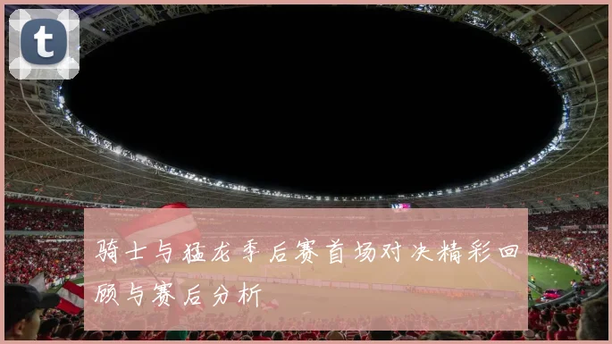 骑士与猛龙季后赛首场对决精彩回顾与赛后分析