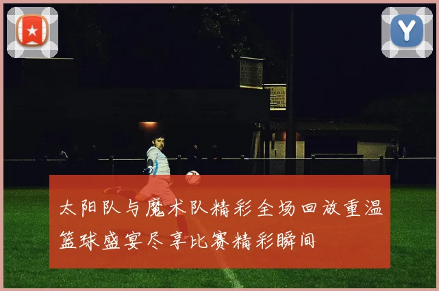 太阳队与魔术队精彩全场回放重温篮球盛宴尽享比赛精彩瞬间