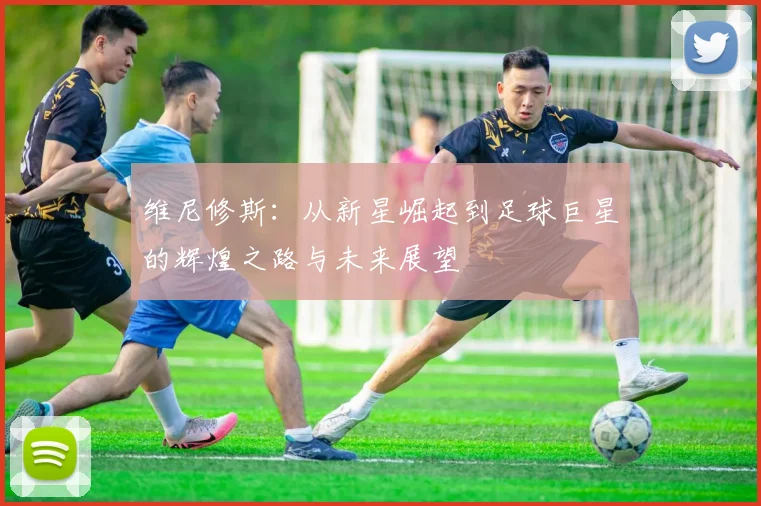 维尼修斯：从新星崛起到足球巨星的辉煌之路与未来展望