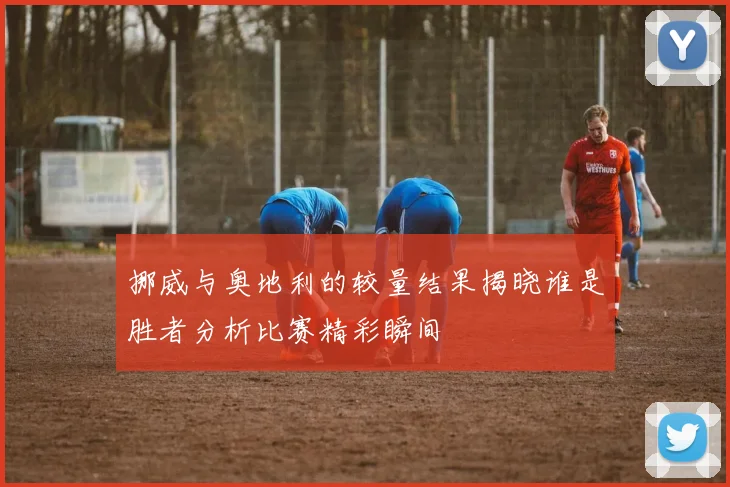 挪威与奥地利的较量结果揭晓谁是胜者分析比赛精彩瞬间